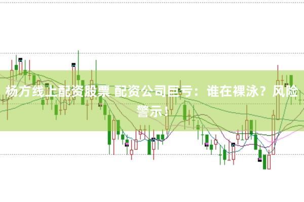 杨方线上配资股票 配资公司巨亏：谁在裸泳？风险警示！