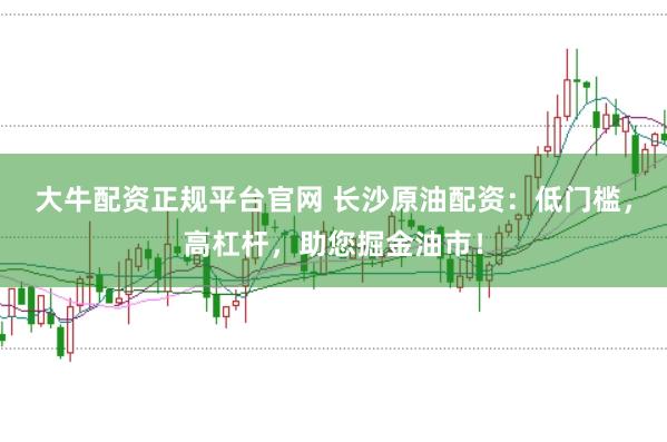 大牛配资正规平台官网 长沙原油配资：低门槛，高杠杆，助您掘金油市！