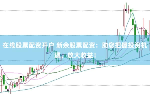 在线股票配资开户 新余股票配资：助您把握投资机遇，放大收益！