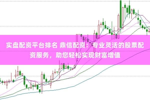 实盘配资平台排名 鼎信配资：专业灵活的股票配资服务，助您轻松实现财富增值