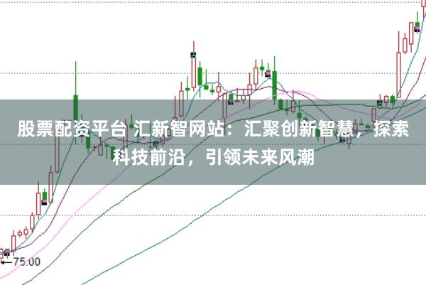 股票配资平台 汇新智网站：汇聚创新智慧，探索科技前沿，引领未来风潮