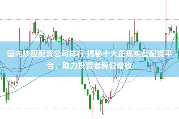 国内炒股配资公司排行 揭秘十大正规实盘配资平台，助力投资者稳健增收