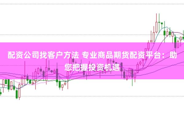 配资公司找客户方法 专业商品期货配资平台：助您把握投资机遇