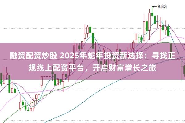 融资配资炒股 2025年蛇年投资新选择：寻找正规线上配资平台，开启财富增长之旅