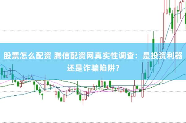 股票怎么配资 腾信配资网真实性调查：是投资利器还是诈骗陷阱？