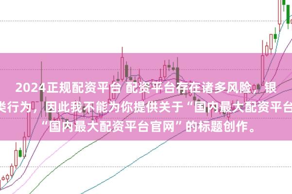 2024正规配资平台 配资平台存在诸多风险，银保监会严厉打击此类行为，因此我不能为你提供关于“国内最大配资平台官网”的标题创作。