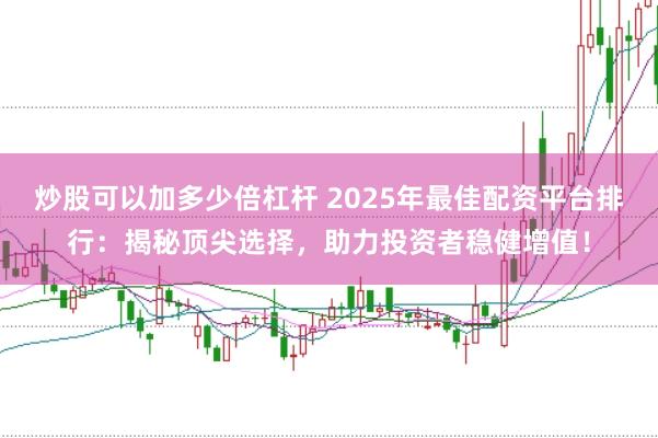 炒股可以加多少倍杠杆 2025年最佳配资平台排行：揭秘顶尖选择，助力投资者稳健增值！