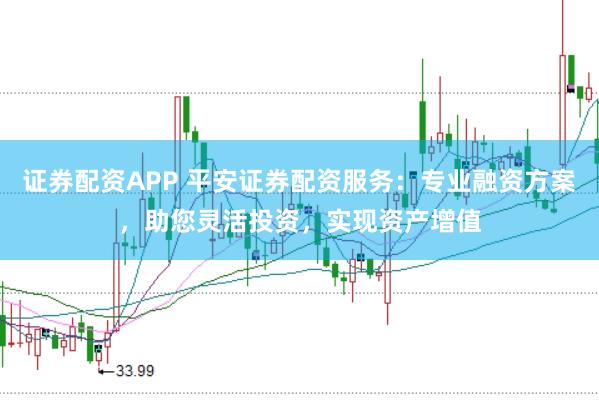 证券配资APP 平安证券配资服务:专业融资方案,助您灵活投资,实现资产增值