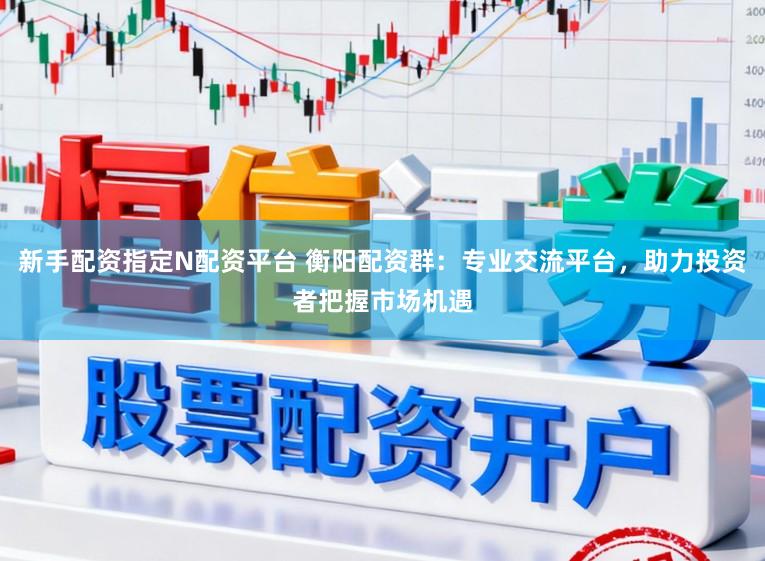 新手配资指定N配资平台 衡阳配资群：专业交流平台，助力投资者把握市场机遇
